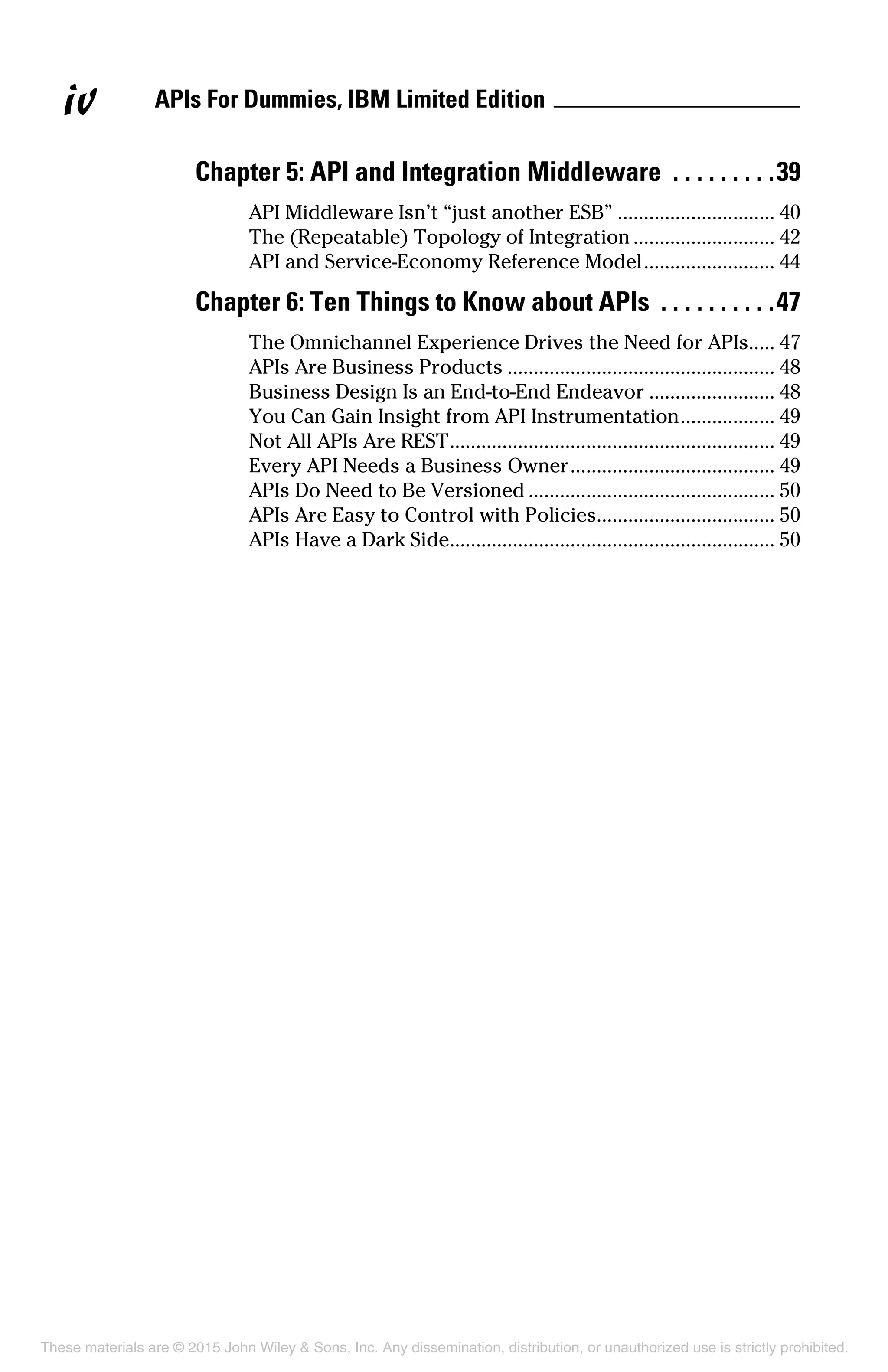 APIs For Dummies, IBM Limited Editioniv
Chapter 5: API and Integration Middleware .  .  .  .  .  .  .  .  . 39
API Middleware Isn’t “just another ESB”............................... 40
The (Repeatable) Topology of Integration............................ 42
API and Service-Economy Reference Model.......................... 44
Chapter 6: Ten Things to Know about APIs .  .  .  .  .  .  .  .  .  . 47
The Omnichannel Experience Drives the Need for APIs..... 47
APIs Are Business Products.................................................... 48
Business Design Is an End-to-End Endeavor......................... 48
You Can Gain Insight from API Instrumentation................... 49
Not All APIs Are REST............................................................... 49
Every API Needs a Business Owner........................................ 49
APIs Do Need to Be Versioned................................................ 50
APIs Are Easy to Control with Policies.................................. 50
APIs Have a Dark Side............................................................... 50
These materials are © 2015 John Wiley & Sons, Inc. Any dissemination, distribution, or unauthorized use is strictly prohibited.
 