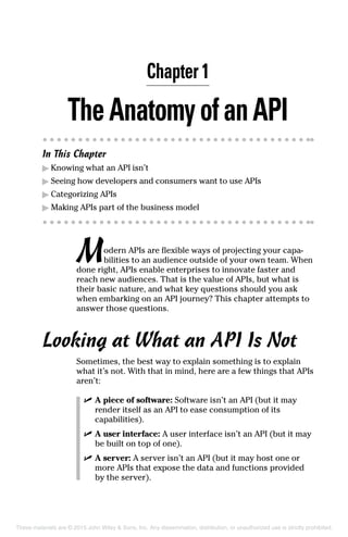 Chapter 1
TheAnatomyofanAPI
In This Chapter
▶	Knowing what an API isn’t
▶	Seeing how developers and consumers want to use APIs
▶	Categorizing APIs
▶	Making APIs part of the business model
Modern APIs are flexible ways of projecting your capa-
bilities to an audience outside of your own team. When
done right, APIs enable enterprises to innovate faster and
reach new audiences. That is the value of APIs, but what is
their basic nature, and what key questions should you ask
when embarking on an API journey? This chapter attempts to
answer those questions.
Looking at What an API Is Not
Sometimes, the best way to explain something is to explain
what it’s not. With that in mind, here are a few things that APIs
aren’t:
	 ✓	A piece of software: Software isn’t an API (but it may
render itself as an API to ease consumption of its
capabilities).
	 ✓	A user interface: A user interface isn’t an API (but it may
be built on top of one).
	 ✓	A server: A server isn’t an API (but it may host one or
more APIs that expose the data and functions provided
by the server).
These materials are © 2015 John Wiley & Sons, Inc. Any dissemination, distribution, or unauthorized use is strictly prohibited.
 