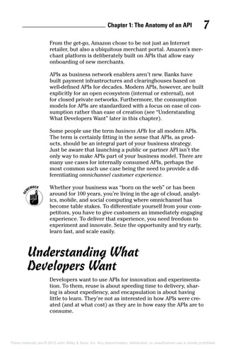 Chapter 1: The Anatomy of an API 7
From the get-go, Amazon chose to be not just an Internet
retailer, but also a ubiquitous merchant portal. Amazon’s mer-
chant platform is deliberately built on APIs that allow easy
onboarding of new merchants.
APIs as business network enablers aren’t new. Banks have
built payment infrastructures and clearinghouses based on
well-defined APIs for decades. Modern APIs, however, are built
explicitly for an open ecosystem (internal or external), not
for closed private networks. Furthermore, the consumption
models for APIs are standardized with a focus on ease of con-
sumption rather than ease of creation (see “Understanding
What Developers Want” later in this chapter).
Some people use the term business APIs for all modern APIs.
The term is certainly fitting in the sense that APIs, as prod-
ucts, should be an integral part of your business strategy.
Just be aware that launching a public or partner API isn’t the
only way to make APIs part of your business model. There are
many use cases for internally consumed APIs, perhaps the
most common such use case being the need to provide a dif-
ferentiating omnichannel customer experience.
	 Whether your business was “born on the web” or has been
around for 100 years, you’re living in the age of cloud, analyt-
ics, mobile, and social computing where omnichannel has
become table stakes. To differentiate yourself from your com-
petitors, you have to give customers an immediately engaging
experience. To deliver that experience, you need freedom to
experiment and innovate. Seize the opportunity and try early,
learn fast, and scale easily.
Understanding What
Developers Want
Developers want to use APIs for innovation and experimenta-
tion. To them, reuse is about speeding time to delivery, shar-
ing is about expediency, and encapsulation is about having
little to learn. They’re not as interested in how APIs were cre-
ated (and at what cost) as they are in how easy the APIs are to
consume.
These materials are © 2015 John Wiley & Sons, Inc. Any dissemination, distribution, or unauthorized use is strictly prohibited.
 