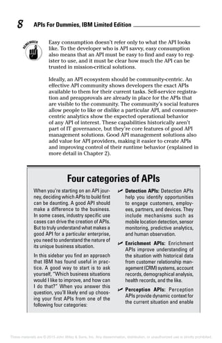 APIs For Dummies, IBM Limited Edition8
	 Easy consumption doesn’t refer only to what the API looks
like. To the developer who is API savvy, easy consumption
also means that an API must be easy to find and easy to reg-
ister to use, and it must be clear how much the API can be
trusted in mission-critical solutions.
Ideally, an API ecosystem should be community-centric. An
effective API community shows developers the exact APIs
available to them for their current tasks. Self-service registra-
tion and preapprovals are already in place for the APIs that
are visible to the community. The community’s social features
allow people to like or dislike a particular API, and consumer-
centric analytics show the expected operational behavior
of any API of interest. These capabilities historically aren’t
part of IT governance, but they’re core features of good API
management solutions. Good API management solutions also
add value for API providers, making it easier to create APIs
and improving control of their runtime behavior (explained in
more detail in Chapter 2).
Four categories of APIs
When you’re starting on an API jour-
ney, deciding which APIs to build first
can be daunting. A good API should
make a difference to the business.
In some cases, industry specific use
cases can drive the creation of APIs.
But to truly understand what makes a
good API for a particular enterprise,
you need to understand the nature of
its unique business situation.
In this sidebar you find an approach
that IBM has found useful in prac-
tice. A good way to start is to ask
yourself, “Which business situations
would I like to improve, and how can
I do that?” When you answer this
question, you’ll likely end up choos-
ing your first APIs from one of the
following four categories:
	✓	Detection APIs: Detection APIs
help you identify opportunities
to engage customers, employ-
ees, partners, and devices. They
include mechanisms such as
mobile location detection, sensor
monitoring, predictive analytics,
and human observation.
	✓	Enrichment APIs: Enrichment
APIs improve understanding of
the situation with historical data
from customer relationship man-
agement(CRM)systems,account
records, demographical analysis,
health records, and the like.
	✓	Perception APIs: Perception
APIs provide dynamic context for
the current situation and enable
These materials are © 2015 John Wiley & Sons, Inc. Any dissemination, distribution, or unauthorized use is strictly prohibited.
 