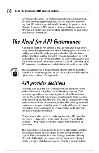 APIs For Dummies, IBM Limited Edition14
development teams. The distinction between configuring an
API and developing the back-end data or function embody-
ing that API is fundamental to API thinking. As pointed out in
Chapter 1, modern APIs aren’t a piece of software; modern
APIs are a flexible way of projecting capabilities to audiences
outside your own team.
The Need for API Governance
A common myth in API circles is that governance bogs every-
thing down. But governance is about making good decisions —
making sure that the right people make the right decisions
at the right time and for the right reasons, based on the right
information. So if an API is important to your organization, you
want to make good decisions about it. As an API provider or an
API consumer, you have several decisions to make about APIs.
	 This governance is a different kind of governance from the
type that’s routinely applied as part of a software delivery life
cycle; nevertheless, it’s important.
API provider decisions
Deciding who can use the API under which business terms
and conditions is the job of the API business owner. This
business operational decision applies to all APIs, whether
they’re the APIs that your mobile development team uses to
build mobile apps, the APIs that you use to integrate systems
across various lines of business, or the APIs used by external
consumers, so you probably want to make different decisions
for each of these audiences in terms of what APIs they may
use under which conditions.
IT operations also needs to make appropriate API provider
decisions — typically, in the form of security and traffic
­policies — to protect the infrastructure from misuse or
overload.
The governance regime needs to be very lightweight, and the
decisions must be operational in nature as opposed to the
typical life-cycle decisions made during a software delivery
life cycle. If the right decisions can’t be made and enforced
easily, the open and dynamic nature of APIs is compromised
These materials are © 2015 John Wiley  Sons, Inc. Any dissemination, distribution, or unauthorized use is strictly prohibited.
 