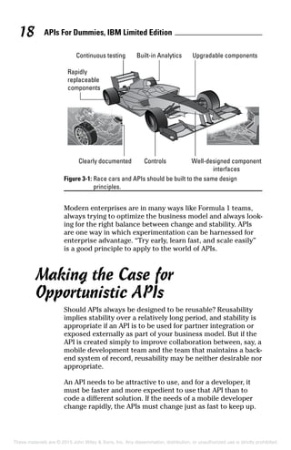 APIs For Dummies, IBM Limited Edition18
Figure 3-1: Race cars and APIs should be built to the same design
principles.
Modern enterprises are in many ways like Formula 1 teams,
always trying to optimize the business model and always look-
ing for the right balance between change and stability. APIs
are one way in which experimentation can be harnessed for
enterprise advantage. “Try early, learn fast, and scale easily”
is a good principle to apply to the world of APIs.
Making the Case for
Opportunistic APIs
Should APIs always be designed to be reusable? Reusability
implies stability over a relatively long period, and stability is
appropriate if an API is to be used for partner integration or
exposed externally as part of your business model. But if the
API is created simply to improve collaboration between, say, a
mobile development team and the team that maintains a back-
end system of record, reusability may be neither desirable nor
appropriate.
An API needs to be attractive to use, and for a developer, it
must be faster and more expedient to use that API than to
code a different solution. If the needs of a mobile developer
change rapidly, the APIs must change just as fast to keep up.
These materials are © 2015 John Wiley  Sons, Inc. Any dissemination, distribution, or unauthorized use is strictly prohibited.
 