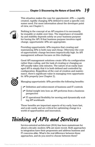 Chapter 3: Discovering the Nature of Good APIs 19
This situation makes the case for opportunistic APIs — rapidly
created, rapidly changing APIs defined to meet a specific con-
sumer need. For more information about the developer point
of view, see Chapter 1.
	 Nothing in the concept of an API requires it to necessarily
be reusable or stable over time. The importance of reusabil-
ity and stability depends solely on your business purpose
for having the API. If that business purpose involves rapid
change, opportunistic APIs are appropriate.
Providing opportunistic APIs requires that creating and
maintaining APIs is both easy and cheap. Otherwise the cost
of opportunistic change becomes impractically high. So API
management software focuses on this challenge.
Good API management solutions create APIs via configuration
rather than coding, and the task of creating or changing an
API usually takes only minutes. The nature of an easily man-
aged API is simply that it is both defined and controlled by
configuration. Regardless of the cost of creation and mainte-
nance, there’s significant value in managing even opportunis-
tic APIs properly (see Chapter 2).
	 Managing opportunistic APIs provides the following benefits:
	 ✓	Definition and enforcement of business and IT controls
	 ✓	Global insight into how an API performs from a business
perspective
	 ✓	IT operational flexibility for moving and dynamically scal-
ing API workloads
These benefits are important aspects of try early, learn fast,
and scale easily and are critical for optimizing change in a
world of opportunities and innovation.
Thinking of APIs and Services
Service-oriented architecture (SOA) has been mainstream for
about a decade; modern APIs are more recent. Both approaches
to integration have their proponents and address business and
IT concerns alike. What’s the real difference between these
approaches, and do you need to choose between them?
These materials are © 2015 John Wiley  Sons, Inc. Any dissemination, distribution, or unauthorized use is strictly prohibited.
 