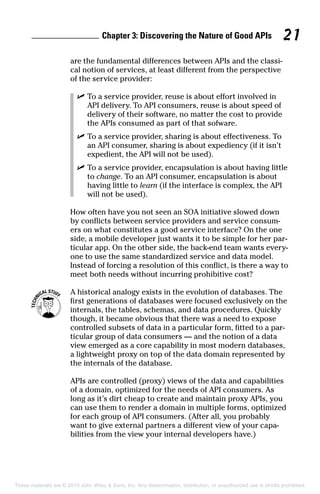 Chapter 3: Discovering the Nature of Good APIs 21
are the fundamental differences between APIs and the classi-
cal notion of services, at least different from the perspective
of the service provider:
	 ✓	To a service provider, reuse is about effort involved in
API delivery. To API consumers, reuse is about speed of
delivery of their software, no matter the cost to provide
the APIs consumed as part of that sofware.
	 ✓	To a service provider, sharing is about effectiveness. To
an API consumer, sharing is about expediency (if it isn’t
expedient, the API will not be used).
	 ✓	To a service provider, encapsulation is about having little
to change. To an API consumer, encapsulation is about
having little to learn (if the interface is complex, the API
will not be used).
How often have you not seen an SOA initiative slowed down
by conflicts between service providers and service consum-
ers on what constitutes a good service interface? On the one
side, a mobile developer just wants it to be simple for her par-
ticular app. On the other side, the back-end team wants every-
one to use the same standardized service and data model.
Instead of forcing a resolution of this conflict, is there a way to
meet both needs without incurring prohibitive cost?
	 A historical analogy exists in the evolution of databases. The
first generations of databases were focused exclusively on the
internals, the tables, schemas, and data procedures. Quickly
though, it became obvious that there was a need to expose
controlled subsets of data in a particular form, fitted to a par-
ticular group of data consumers — and the notion of a data
view emerged as a core capability in most modern databases,
a lightweight proxy on top of the data domain represented by
the internals of the database.
APIs are controlled (proxy) views of the data and capabilities
of a domain, optimized for the needs of API consumers. As
long as it’s dirt cheap to create and maintain proxy APIs, you
can use them to render a domain in multiple forms, optimized
for each group of API consumers. (After all, you probably
want to give external partners a different view of your capa-
bilities from the view your internal developers have.)
These materials are © 2015 John Wiley  Sons, Inc. Any dissemination, distribution, or unauthorized use is strictly prohibited.
 