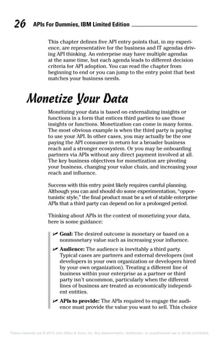 APIs For Dummies, IBM Limited Edition26
This chapter defines five API entry points that, in my experi-
ence, are representative for the business and IT agendas driv-
ing API thinking. An enterprise may have multiple agendas
at the same time, but each agenda leads to different decision
criteria for API adoption. You can read the chapter from
beginning to end or you can jump to the entry point that best
matches your business needs.
Monetize Your Data
Monetizing your data is based on externalizing insights or
functions in a form that entices third parties to use those
insights or functions. Monetization can come in many forms.
The most obvious example is when the third party is paying
to use your API. In other cases, you may actually be the one
paying the API consumer in return for a broader business
reach and a stronger ecosystem. Or you may be onboarding
partners via APIs without any direct payment involved at all.
The key business objectives for monetization are pivoting
your business, changing your value chain, and increasing your
reach and influence.
Success with this entry point likely requires careful planning.
Although you can and should do some experimentation, “oppor-
tunistic style,” the final product must be a set of stable enterprise
APIs that a third party can depend on for a prolonged period.
Thinking about APIs in the context of monetizing your data,
here is some guidance:
	 ✓	Goal: The desired outcome is monetary or based on a
nonmonetary value such as increasing your influence.
	 ✓	Audience: The audience is inevitably a third party.
Typical cases are partners and external developers (not
developers in your own organization or developers hired
by your own organization). Treating a different line of
business within your enterprise as a partner or third
party isn’t uncommon, particularly when the different
lines of business are treated as economically independ­
ent entities.
	 ✓	APIs to provide: The APIs required to engage the audi-
ence must provide the value you want to sell. This choice
These materials are © 2015 John Wiley  Sons, Inc. Any dissemination, distribution, or unauthorized use is strictly prohibited.
 