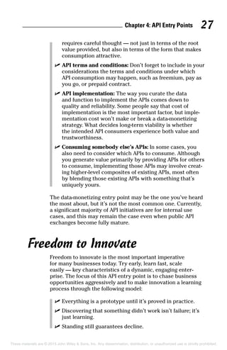 Chapter 4: API Entry Points 27
requires careful thought — not just in terms of the root
value provided, but also in terms of the form that makes
consumption attractive.
	 ✓	API terms and conditions: Don’t forget to include in your
considerations the terms and conditions under which
API consumption may happen, such as freemium, pay as
you go, or prepaid contract.
	 ✓	API implementation: The way you curate the data
and function to implement the APIs comes down to
quality and reliability. Some people say that cost of
implementation is the most important factor, but imple-
mentation cost won’t make or break a data-monetizing
strategy. What decides long-term viability is whether
the intended API consumers experience both value and
trustworthiness.
	 ✓	Consuming somebody else’s APIs: In some cases, you
also need to consider which APIs to consume. Although
you generate value primarily by providing APIs for others
to consume, implementing those APIs may involve creat-
ing higher-level composites of existing APIs, most often
by blending those existing APIs with something that’s
uniquely yours.
The data-monetizing entry point may be the one you’ve heard
the most about, but it’s not the most common one. Currently,
a significant majority of API initiatives are for internal use
cases, and this may remain the case even when public API
exchanges become fully mature.
Freedom to Innovate
Freedom to innovate is the most important imperative
for many businesses today. Try early, learn fast, scale
easily — key characteristics of a dynamic, engaging enter-
prise. The focus of this API entry point is to chase business
opportunities aggressively and to make innovation a learning
process through the following model:
	 ✓	Everything is a prototype until it’s proved in practice.
	 ✓	Discovering that something didn’t work isn’t failure; it’s
just learning.
	 ✓	Standing still guarantees decline.
These materials are © 2015 John Wiley  Sons, Inc. Any dissemination, distribution, or unauthorized use is strictly prohibited.
 