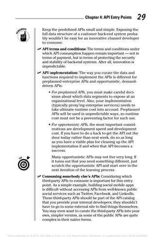 Chapter 4: API Entry Points 29
		Keep the predefined APIs small and simple. Exposing the
full data structure of a customer back-end system proba-
bly wouldn’t be easy for an innovative channel developer
to consume.
	 ✓	API terms and conditions: The terms and conditions under
which API consumption happen remain important — not in
terms of payment, but in terms of protecting the security
and stability of back-end systems. After all, innovation is
unpredictable.
	 ✓	API implementation: The way you curate the data and
functions required to implement the APIs is different for
preplanned enterprise APIs and opportunistic, demand-
driven APIs:
	 •	For preplanned APIs, you must make careful deci-
sions about which data segments to expose at an
organizational level. Also, your implementation
(typically proxy’ing enterprise services) needs to
take ultimate runtime cost into account. Preplanned
APIs will be used in unpredictable ways, so runtime
cost must not be a preventing factor for such use.
	 •	For opportunistic APIs, the most important consid-
erations are development speed and development
cost. If you have to do a hack to get the API out the
door today rather than next week, do so as long
as you have a viable plan for cleaning up the API
implementation if and when that API becomes a
success.
		Many opportunistic APIs may not live very long. If
it turns out that you need something different, just
scratch the opportunistic API and start over in the
next iteration of the learning process.
	 ✓	Consuming somebody else’s APIs: Considering which
third-party APIs to consume is important for this entry
point. As a simple example, building social mobile apps
is difficult without accessing APIs from well-known public
social services such as Twitter, Facebook, and LinkedIn.
These third-party APIs should be part of the API catalog
that you provide your internal developers; they shouldn’t
have to go to some external site to find things themselves.
You may even want to curate the third-party APIs into your
own, simpler version, as some of the public APIs are quite
complex in their native forms.
These materials are © 2015 John Wiley  Sons, Inc. Any dissemination, distribution, or unauthorized use is strictly prohibited.
 