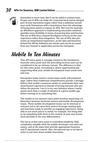 APIs For Dummies, IBM Limited Edition30
	 Innovation is never easy, but it can be aided in various ways.
Proper use of APIs can make the corporate back end an integral
part of your innovation engine rather than a millstone around
your neck. Enterprises with a long history have the advantage
of having more assets to expose as APIs. But even for startups,
an API-driven approach to implementing innovative solutions
provides more flexibility in terms of sourcing data and function.
The use of APIs frees channel developers to focus on the user
experience rather than integration. The use of APIs also pro-
motes an omnichannel experience, as the data and functions
behind the API by definition are remote and can be accessed
from any channel or application across the enterprise.
Mobile In Ten Minutes
This API entry point is strongly related to the freedom-to-­
innovate entry point (see the preceding section) and can be
considered to be an extreme variant. The difference is that
for this entry point, everything is about opportunistically
­supporting what your mobile development team needs here
and now.
Enterprises today need to create many small, self-contained
apps, rather than traditional comprehensive portals. I strongly
believe that mobile consumers prefer to orchestrate their own
omnichannel experiences instead of having someone else pre-
define the process. I see it in my own behavior where I rarely
spend more than a couple of minutes in a given mobile app
before moving on to something else.
The mobile in ten minutes entry point involves improving col-
laboration between back-end owners and mobile development
teams. Those mobile development teams can be internal or
external, but in all cases they need to leverage existing data
and functions easily to provide an engaging experience. Being
able to see stock prices is useful, for example, but being able
to do something with them in the context of your own invest-
ment portfolio is the true differentiator.
The focus of this entry point is controlled simplicity. Hide
complexity, simplify what the mobile developer sees and con-
sumes, and at the same time provide appropriate business
and IT operational control. Also, the process has to be fast in
order to not slow down mobile innovation.
These materials are © 2015 John Wiley  Sons, Inc. Any dissemination, distribution, or unauthorized use is strictly prohibited.
 