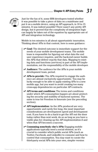 Chapter 4: API Entry Points 31
	 Just for the fun of it, some IBM developers tested whether
it was possible to take a piece of data on a mainframe and
put it on a mobile device, using an API approach, in 10 to 15
minutes. It was indeed possible! There wasn’t any pretty API
design, but it proved that the complexity of integration logic
can largely be taken out of the equation by appropriate use of
API and integration technology.
Mobile in ten minutes is all about opportunistic innovation.
Thinking about APIs in that context, here is some guidance:
	 ✓	Goal: The desired outcome is immediate support for the
needs of your mobile development teams. The mobile
team is responsible for figuring out what data the end
user experience requires, and the back-end owner builds
the APIs that deliver exactly that data. Mapping to exist-
ing data and functions (services) is part of the API imple-
mentation, not the responsibility of the mobile developer.
	 ✓	Audience: The audience for the APIs is your mobile
development team, period.
	 ✓	APIs to provide: The APIs required to engage the audi-
ence are almost exclusively opportunistic. You may be
lucky enough to be able to apply existing APIs to a new
mobile app, but you want to avoid creating too many
cross-app dependencies on particular API contracts.
	 ✓	API terms and conditions: The terms and conditions
under which API consumption happen are about protect-
ing the security and stability of back-end systems. The
same is true for Freedom to Innovate (see the preceding
section).
	 ✓	API implementation: As the APIs produced are very
opportunistic and rarely live long, the most important
considerations are development speed and development
cost. If you have to do a hack to get the API out the door
today rather than next week, do so as long as you have a
viable plan for cleaning up the API implementation if and
when that API becomes a success.
	 ✓	Consuming somebody else’s APIs: Engaging mobile
applications typically need a social element, so it’s
crucial to consider which public social APIs (such as
Twitter, Facebook, and LinkedIn) to consume and how to
control that consumption. You may want to curate the
third-party social APIs into your own, simpler version
These materials are © 2015 John Wiley  Sons, Inc. Any dissemination, distribution, or unauthorized use is strictly prohibited.
 