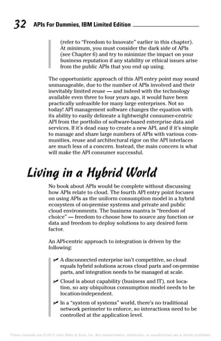 APIs For Dummies, IBM Limited Edition32
(refer to “Freedom to Innovate” earlier in this chapter).
At minimum, you must consider the dark side of APIs
(see Chapter 6) and try to minimize the impact on your
business reputation if any stability or ethical issues arise
from the public APIs that you end up using.
The opportunistic approach of this API entry point may sound
unmanageable, due to the number of APIs involved and their
inevitably limited reuse — and indeed with the technology
available even three to four years ago, it would have been
practically unfeasible for many large enterprises. Not so
today! API management software changes the equation with
its ability to easily delineate a lightweight consumer-centric
API from the portfolio of software-based enterprise data and
services. If it’s dead easy to create a new API, and if it’s simple
to manage and share large numbers of APIs with various com-
munities, reuse and architectural rigor on the API interfaces
are much less of a concern. Instead, the main concern is what
will make the API consumer successful.
Living in a Hybrid World
No book about APIs would be complete without discussing
how APIs relate to cloud. The fourth API entry point focuses
on using APIs as the uniform consumption model in a hybrid
ecosystem of on-premise systems and private and public
cloud environments. The business mantra is “freedom of
choice” — freedom to choose how to source any function or
data and freedom to deploy solutions to any desired form
factor.
An API-centric approach to integration is driven by the
following:
	 ✓	A disconnected enterprise isn’t competitive, so cloud
equals hybrid solutions across cloud parts and on-premise
parts, and integration needs to be managed at scale.
	 ✓	Cloud is about capability (business and IT), not loca-
tion, so any ubiquitous consumption model needs to be
location-independent.
	 ✓	In a “system of systems” world, there’s no traditional
network perimeter to enforce, so interactions need to be
controlled at the application level.
These materials are © 2015 John Wiley  Sons, Inc. Any dissemination, distribution, or unauthorized use is strictly prohibited.
 