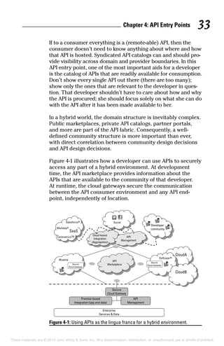 Chapter 4: API Entry Points 33
If to a consumer everything is a (remote-able) API, then the
consumer doesn’t need to know anything about where and how
that API is hosted. Syndicated API catalogs can and should pro-
vide visibility across domain and provider boundaries. In this
API entry point, one of the most important aids for a developer
is the catalog of APIs that are readily available for consumption.
Don’t show every single API out there (there are too many);
show only the ones that are relevant to the developer in ques-
tion. That developer shouldn’t have to care about how and why
the API is procured; she should focus solely on what she can do
with the API after it has been made available to her.
In a hybrid world, the domain structure is inevitably complex.
Public marketplaces, private API catalogs, partner portals,
and more are part of the API fabric. Consequently, a well-
defined community structure is more important than ever,
with direct correlation between community design decisions
and API design decisions.
Figure 4-1 illustrates how a developer can use APIs to securely
access any part of a hybrid environment. At development
time, the API marketplace provides information about the
APIs that are available to the community of that developer.
At runtime, the cloud gateways secure the communication
between the API consumer environment and any API end-
point, independently of location.
Figure 4-1: Using APIs as the lingua franca for a hybrid environment.
These materials are © 2015 John Wiley  Sons, Inc. Any dissemination, distribution, or unauthorized use is strictly prohibited.
 