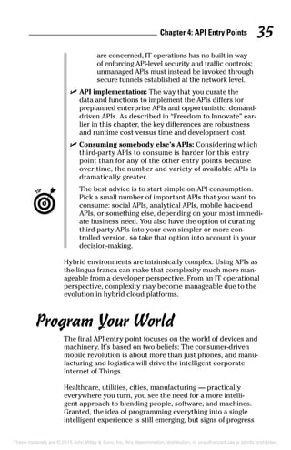Chapter 4: API Entry Points 35
are concerned, IT operations has no built-in way
of enforcing API-level security and traffic controls;
unmanaged APIs must instead be invoked through
secure tunnels established at the network level.
	 ✓	API implementation: The way that you curate the
data and functions to implement the APIs differs for
preplanned enterprise APIs and opportunistic, demand-
driven APIs. As described in “Freedom to Innovate” ear-
lier in this chapter, the key differences are robustness
and runtime cost versus time and development cost.
	 ✓	Consuming somebody else’s APIs: Considering which
third-party APIs to consume is harder for this entry
point than for any of the other entry points because
over time, the number and variety of available APIs is
dramatically greater.
		The best advice is to start simple on API consumption.
Pick a small number of important APIs that you want to
consume: social APIs, analytical APIs, mobile back-end
APIs, or something else, depending on your most immedi-
ate business need. You also have the option of curating
third-party APIs into your own simpler or more con-
trolled version, so take that option into account in your
decision-making.
Hybrid environments are intrinsically complex. Using APIs as
the lingua franca can make that complexity much more man-
ageable from a developer perspective. From an IT operational
perspective, complexity may become manageable due to the
evolution in hybrid cloud platforms.
Program Your World
The final API entry point focuses on the world of devices and
machinery. It’s based on two beliefs: The consumer-driven
mobile revolution is about more than just phones, and manu-
facturing and logistics will drive the intelligent corporate
Internet of Things.
Healthcare, utilities, cities, manufacturing — practically
everywhere you turn, you see the need for a more intelli-
gent approach to blending people, software, and machines.
Granted, the idea of programming everything into a single
intelligent experience is still emerging, but signs of progress
These materials are © 2015 John Wiley  Sons, Inc. Any dissemination, distribution, or unauthorized use is strictly prohibited.
 