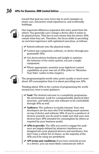 APIs For Dummies, IBM Limited Edition36
toward that goal are seen every day in such examples as
smart cars, interactive retail experiences, and ecofriendly
buildings.
	 One important difference separates this entry point from the
others: You generally can’t change a device after it exists in
its physical form. That fact in turn means that the device APIs
remain what they are. Therefore, the focus shifts to providing
an enriched experience with optimized execution, as follows:
	 ✓	Extend software into the physical realm.
	 ✓	Control any component, software, or device through pro-
grammable APIs.
	 ✓	Use device-driven feedback and insight to optimize
the behavior of the entire system, not just a single
component.
	 ✓	Where appropriate, monetize your high-level control
capabilities as your own set of APIs (refer to “Monetize
Your Data” earlier in this chapter).
	 The programming-the-world entry point usually is much more
about API consumption than it is about providing new APIs.
Thinking about APIs in the context of programming the world
around you, here is some guidance:
	 ✓	Goal: The desired outcome is a completely programma-
ble environment. Look for a programmable physical infra-
structure, and build your own software to be controllable
through APIs as well.
	 ✓	Audience: The audience is mostly internal. Your own
developers are the ones who’ll be building smart systems
on top of device and software APIs. If you’re a producer of
devices yourself, you do need to make sure that your own
devices have APIs intended for consumption by others as
required by your business model.
	 ✓	APIs to provide: The APIs you need to engage the audi-
ence are largely defined by whatever interfaces are
designed into your physical devices and machinery. You
don’t have a whole lot of choice, as the majority of the
APIs you’ll be using are predefined.
	 ✓	API terms and conditions: If you have network access
to a device, you can most likely communicate with it
These materials are © 2015 John Wiley  Sons, Inc. Any dissemination, distribution, or unauthorized use is strictly prohibited.
 