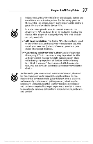 Chapter 4: API Entry Points 37
because its APIs are by definition unmanaged. Terms and
conditions are not as important for this entry point as
they are for the others. Much more important is having a
good library of available device APIs.
		In some cases you do want to control access to the
device-level APIs and can do so by adding in front of the
device APIs a layer of managed proxy APIs with built-in
security controls.
	 ✓	API Implementation: For device APIs, the methods used
to curate the data and functions to implement the APIs
aren’t your concern (unless, of course, you are a pro-
ducer of physical devices).
	 ✓	Consuming somebody else’s APIs: Considering which
third-party APIs to consume is very important for this
API entry point. Having the right agreements in place
with third-party suppliers of devices and machinery
is critical. If you don’t have updated API documenta-
tion, you simply can’t communicate effectively with the
device.
	 As the world gets smarter and more instrumented, the need
for Program your world capabilities will continue to rise.
Because this environment is quite different from a classical
software-only environment, getting an early start may be
necessary. Embarking on this journey requires developers
and businesspeople alike to get experience in what it means
to seamlessly program interactions among devices, software,
and people.
These materials are © 2015 John Wiley  Sons, Inc. Any dissemination, distribution, or unauthorized use is strictly prohibited.
 