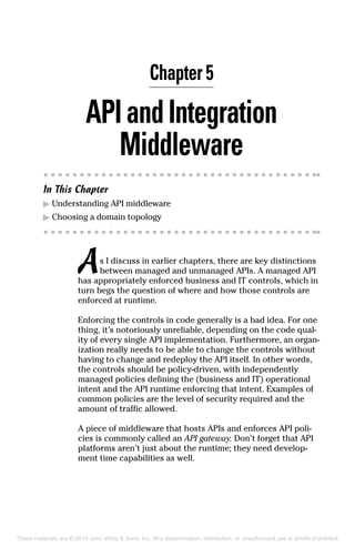 Chapter 5
APIandIntegration
Middleware
In This Chapter
▶	Understanding API middleware
▶	Choosing a domain topology
As I discuss in earlier chapters, there are key distinctions
between managed and unmanaged APIs. A managed API
has appropriately enforced business and IT controls, which in
turn begs the question of where and how those controls are
enforced at runtime.
Enforcing the controls in code generally is a bad idea. For one
thing, it’s notoriously unreliable, depending on the code qual-
ity of every single API implementation. Furthermore, an organ­
ization really needs to be able to change the controls without
having to change and redeploy the API itself. In other words,
the controls should be policy-driven, with independently
managed policies defining the (business and IT) operational
intent and the API runtime enforcing that intent. Examples of
common policies are the level of security required and the
amount of traffic allowed.
A piece of middleware that hosts APIs and enforces API poli-
cies is commonly called an API gateway. Don’t forget that API
platforms aren’t just about the runtime; they need develop-
ment time capabilities as well.
These materials are © 2015 John Wiley  Sons, Inc. Any dissemination, distribution, or unauthorized use is strictly prohibited.
 