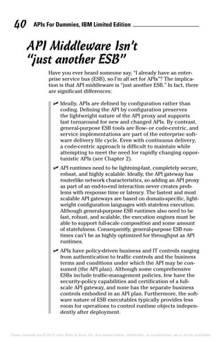 APIs For Dummies, IBM Limited Edition40
API Middleware Isn’t
“just another ESB”
Have you ever heard someone say, “I already have an enter-
prise service bus (ESB), so I’m all set for APIs”? The implica-
tion is that API middleware is “just another ESB.” In fact, there
are significant differences:
	 ✓	Ideally, APIs are defined by configuration rather than
coding. Defining the API by configuration preserves
the lightweight nature of the API proxy and supports
fast turnaround for new and changed APIs. By contrast,
general-purpose ESB tools are flow- or code-centric, and
service implementations are part of the enterprise soft-
ware delivery life cycle. Even with continuous delivery,
a code-centric approach is difficult to maintain while
attempting to meet the need for rapidly changing oppor-
tunistic APIs (see Chapter 2).
	 ✓	API runtimes need to be lightning-fast, completely secure,
robust, and highly scalable. Ideally, the API gateway has
routerlike network characteristics, so adding an API proxy
as part of an end-to-end interaction never creates prob-
lems with response time or latency. The fastest and most
scalable API gateways are based on domain-specific, light-
weight configuration languages with stateless execution.
Although general-purpose ESB runtimes also need to be
fast, robust, and scalable, the execution engines must be
able to support full-scale composition and some amount
of statefulness. Consequently, general-purpose ESB run-
times can’t be as highly optimized for throughput as API
runtimes.
	 ✓	APIs have policy-driven business and IT controls ranging
from authentication to traffic controls and the business
terms and conditions under which the API may be con-
sumed (the API plan). Although some comprehensive
ESBs include traffic-management policies, few have the
security-policy capabilities and certification of a full-
scale API gateway, and none has the separate business
controls embodied in an API plan. Furthermore, the soft-
ware nature of ESB executables typically provides less
room for operations to control runtime objects indepen-
dently after deployment.
These materials are © 2015 John Wiley  Sons, Inc. Any dissemination, distribution, or unauthorized use is strictly prohibited.
 