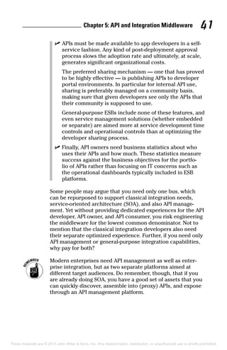 Chapter 5: API and Integration Middleware 41
	 ✓	APIs must be made available to app developers in a self-
service fashion. Any kind of post-deployment approval
process slows the adoption rate and ultimately, at scale,
generates significant organizational costs.
		The preferred sharing mechanism — one that has proved
to be highly effective — is publishing APIs to developer
portal environments. In particular for internal API use,
sharing is preferably managed on a community basis,
making sure that given developers see only the APIs that
their community is supposed to use.
		General-purpose ESBs include none of these features, and
even service management solutions (whether embedded
or separate) are aimed more at service development time
controls and operational controls than at optimizing the
developer sharing process.
	 ✓	Finally, API owners need business statistics about who
uses their APIs and how much. These statistics measure
success against the business objectives for the portfo-
lio of APIs rather than focusing on IT concerns such as
the operational dashboards typically included in ESB
platforms.
Some people may argue that you need only one bus, which
can be repurposed to support classical integration needs,
service-oriented architecture (SOA), and also API manage-
ment. Yet without providing dedicated experiences for the API
developer, API owner, and API consumer, you risk engineering
the middleware for the lowest common denominator. Not to
mention that the classical integration developers also need
their separate optimized experience. Further, if you need only
API management or general-purpose integration capabilities,
why pay for both?
	 Modern enterprises need API management as well as enter-
prise integration, but as two separate platforms aimed at
different target audiences. Do remember, though, that if you
are already doing SOA, you have a good set of assets that you
can quickly discover, assemble into (proxy) APIs, and expose
through an API management platform.
These materials are © 2015 John Wiley  Sons, Inc. Any dissemination, distribution, or unauthorized use is strictly prohibited.
 
