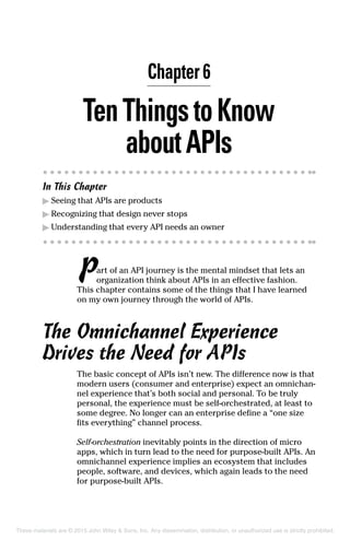 Chapter 6
TenThingstoKnow
about APIs
In This Chapter
▶	Seeing that APIs are products
▶	Recognizing that design never stops
▶	Understanding that every API needs an owner
Part of an API journey is the mental mindset that lets an
organization think about APIs in an effective fashion.
This chapter contains some of the things that I have learned
on my own journey through the world of APIs.
The Omnichannel Experience
Drives the Need for APIs
The basic concept of APIs isn’t new. The difference now is that
modern users (consumer and enterprise) expect an omnichan-
nel experience that’s both social and personal. To be truly
personal, the experience must be self-orchestrated, at least to
some degree. No longer can an enterprise define a “one size
fits everything” channel process.
Self-orchestration inevitably points in the direction of micro
apps, which in turn lead to the need for purpose-built APIs. An
omnichannel experience implies an ecosystem that includes
people, software, and devices, which again leads to the need
for purpose-built APIs.
These materials are © 2015 John Wiley  Sons, Inc. Any dissemination, distribution, or unauthorized use is strictly prohibited.
 