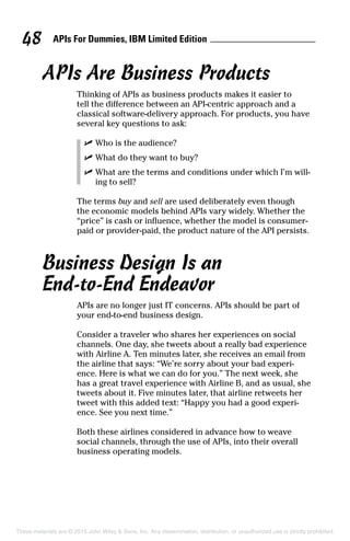 APIs For Dummies, IBM Limited Edition48
APIs Are Business Products
Thinking of APIs as business products makes it easier to
tell the difference between an API-centric approach and a
classical software-delivery approach. For products, you have
several key questions to ask:
	 ✓	Who is the audience?
	 ✓	What do they want to buy?
	 ✓	What are the terms and conditions under which I’m will-
ing to sell?
The terms buy and sell are used deliberately even though
the economic models behind APIs vary widely. Whether the
“price” is cash or influence, whether the model is consumer-
paid or provider-paid, the product nature of the API persists.
Business Design Is an
End-to-End Endeavor
APIs are no longer just IT concerns. APIs should be part of
your end-to-end business design.
Consider a traveler who shares her experiences on social
channels. One day, she tweets about a really bad experience
with Airline A. Ten minutes later, she receives an email from
the airline that says: “We’re sorry about your bad experi-
ence. Here is what we can do for you.” The next week, she
has a great travel experience with Airline B, and as usual, she
tweets about it. Five minutes later, that airline retweets her
tweet with this added text: “Happy you had a good experi-
ence. See you next time.”
Both these airlines considered in advance how to weave
social channels, through the use of APIs, into their overall
business operating models.
These materials are © 2015 John Wiley  Sons, Inc. Any dissemination, distribution, or unauthorized use is strictly prohibited.
 