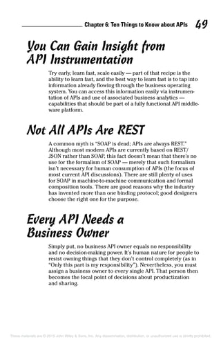 Chapter 6: Ten Things to Know about APIs 49
You Can Gain Insight from
API Instrumentation
Try early, learn fast, scale easily — part of that recipe is the
ability to learn fast, and the best way to learn fast is to tap into
information already flowing through the business operating
system. You can access this information easily via instrumen-
tation of APIs and use of associated business analytics —
­capabilities that should be part of a fully functional API middle-
ware platform.
Not All APIs Are REST
A common myth is “SOAP is dead; APIs are always REST.”
Although most modern APIs are currently based on REST/
JSON rather than SOAP, this fact doesn’t mean that there’s no
use for the formalism of SOAP — merely that such formalism
isn’t necessary for human consumption of APIs (the focus of
most current API discussions). There are still plenty of uses
for SOAP in machine-to-machine communication and formal
composition tools. There are good reasons why the industry
has invented more than one binding protocol; good designers
choose the right one for the purpose.
Every API Needs a
Business Owner
Simply put, no business API owner equals no responsibility
and no decision-making power. It’s human nature for people to
resist owning things that they don’t control completely (as in
“Only this part is my responsibility”). Nevertheless, you must
assign a business owner to every single API. That person then
becomes the focal point of decisions about productization
and sharing.
These materials are © 2015 John Wiley  Sons, Inc. Any dissemination, distribution, or unauthorized use is strictly prohibited.
 