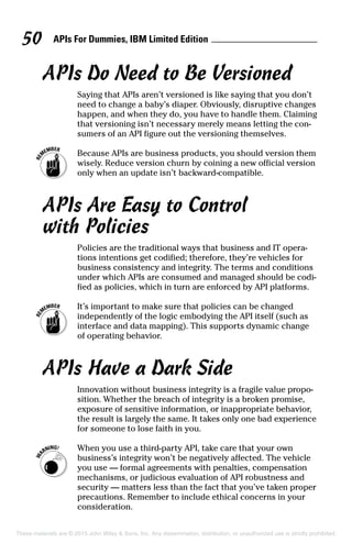 APIs For Dummies, IBM Limited Edition50
APIs Do Need to Be Versioned
Saying that APIs aren’t versioned is like saying that you don’t
need to change a baby’s diaper. Obviously, disruptive changes
happen, and when they do, you have to handle them. Claiming
that versioning isn’t necessary merely means letting the con-
sumers of an API figure out the versioning themselves.
	 Because APIs are business products, you should version them
wisely. Reduce version churn by coining a new official version
only when an update isn’t backward-compatible.
APIs Are Easy to Control
with Policies
Policies are the traditional ways that business and IT opera-
tions intentions get codified; therefore, they’re vehicles for
business consistency and integrity. The terms and conditions
under which APIs are consumed and managed should be codi-
fied as policies, which in turn are enforced by API platforms.
	 It’s important to make sure that policies can be changed
independently of the logic embodying the API itself (such as
interface and data mapping). This supports dynamic change
of operating behavior.
APIs Have a Dark Side
Innovation without business integrity is a fragile value propo-
sition. Whether the breach of integrity is a broken promise,
exposure of sensitive information, or inappropriate behavior,
the result is largely the same. It takes only one bad experience
for someone to lose faith in you.
	 When you use a third-party API, take care that your own
business’s integrity won’t be negatively affected. The vehicle
you use — formal agreements with penalties, compensation
mechanisms, or judicious evaluation of API robustness and
security — matters less than the fact that you’ve taken proper
precautions. Remember to include ethical concerns in your
consideration.
These materials are © 2015 John Wiley  Sons, Inc. Any dissemination, distribution, or unauthorized use is strictly prohibited.
 