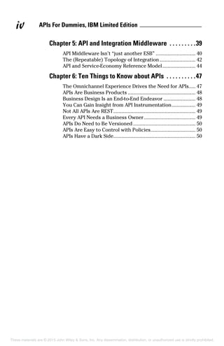 APIs For Dummies, IBM Limited Editioniv
Chapter 5: API and Integration Middleware .  .  .  .  .  .  .  .  . 39
API Middleware Isn’t “just another ESB”............................... 40
The (Repeatable) Topology of Integration............................ 42
API and Service-Economy Reference Model.......................... 44
Chapter 6: Ten Things to Know about APIs .  .  .  .  .  .  .  .  .  . 47
The Omnichannel Experience Drives the Need for APIs..... 47
APIs Are Business Products.................................................... 48
Business Design Is an End-to-End Endeavor......................... 48
You Can Gain Insight from API Instrumentation................... 49
Not All APIs Are REST............................................................... 49
Every API Needs a Business Owner........................................ 49
APIs Do Need to Be Versioned................................................ 50
APIs Are Easy to Control with Policies.................................. 50
APIs Have a Dark Side............................................................... 50
These materials are © 2015 John Wiley & Sons, Inc. Any dissemination, distribution, or unauthorized use is strictly prohibited.
 