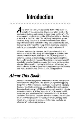Introduction
APIs are a hot topic, energetically debated by business-
people, IT managers, and developers alike. Most of the
excitement in the public space is about open public APIs. To
some degree, not having a public API today is like not having
a website in the late 1990s. Yet for many enterprises, public
APIs are really the least of their business concerns. More
important concerns include building omnichannel solutions,
innovating faster than the competition, becoming a mobile
enterprise, or operating in a hybrid cloud environment.
APIs are fundamental enablers for all these initiatives and
more, which is why so many different types of stakeholders
are interested in them. But what is an API, really; why is it
different from an old-school application programming inter-
face; and why should you care? In principle, the acronym API
stands for Application Programming Interfaces, but the notion
of what API means has evolved significantly. APIs today are
quite different from the application programming interfaces of
old. Read this book and see what that change entails.
About This Book
Modern business ecosystems need to rethink their approach to
innovation and integration. This book is your guide to applying
the power of APIs to business challenges ranging from changing
business models to embracing a world of devices and sensors.
Experiencing the power of APIs involves much more than simply
data monetization. Whether you’re an API provider or an API
consumer, you need to make smart business and IT decisions.
This book first defines the basic nature of modern APIs and then
leads you through several necessary decisions, ranging from
which APIs to provide or consume to how you can build an
effective API technology platform.
These materials are © 2015 John Wiley & Sons, Inc. Any dissemination, distribution, or unauthorized use is strictly prohibited.
 