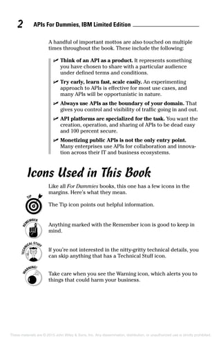 APIs For Dummies, IBM Limited Edition2
A handful of important mottos are also touched on multiple
times throughout the book. These include the following:
	 ✓	Think of an API as a product. It represents something
you have chosen to share with a particular audience
under defined terms and conditions.
	 ✓	Try early, learn fast, scale easily. An experimenting
approach to APIs is effective for most use cases, and
many APIs will be opportunistic in nature.
	 ✓	Always use APIs as the boundary of your domain. That
gives you control and visibility of traffic going in and out.
	 ✓	API platforms are specialized for the task. You want the
creation, operation, and sharing of APIs to be dead easy
and 100 percent secure.
	 ✓	Monetizing public APIs is not the only entry point.
Many enterprises use APIs for collaboration and innova-
tion across their IT and business ecosystems.
Icons Used in This Book
Like all For Dummies books, this one has a few icons in the
margins. Here’s what they mean.
	 The Tip icon points out helpful information.
	 Anything marked with the Remember icon is good to keep in
mind.
	 If you’re not interested in the nitty-gritty technical details, you
can skip anything that has a Technical Stuff icon.
	 Take care when you see the Warning icon, which alerts you to
things that could harm your business.
These materials are © 2015 John Wiley & Sons, Inc. Any dissemination, distribution, or unauthorized use is strictly prohibited.
 