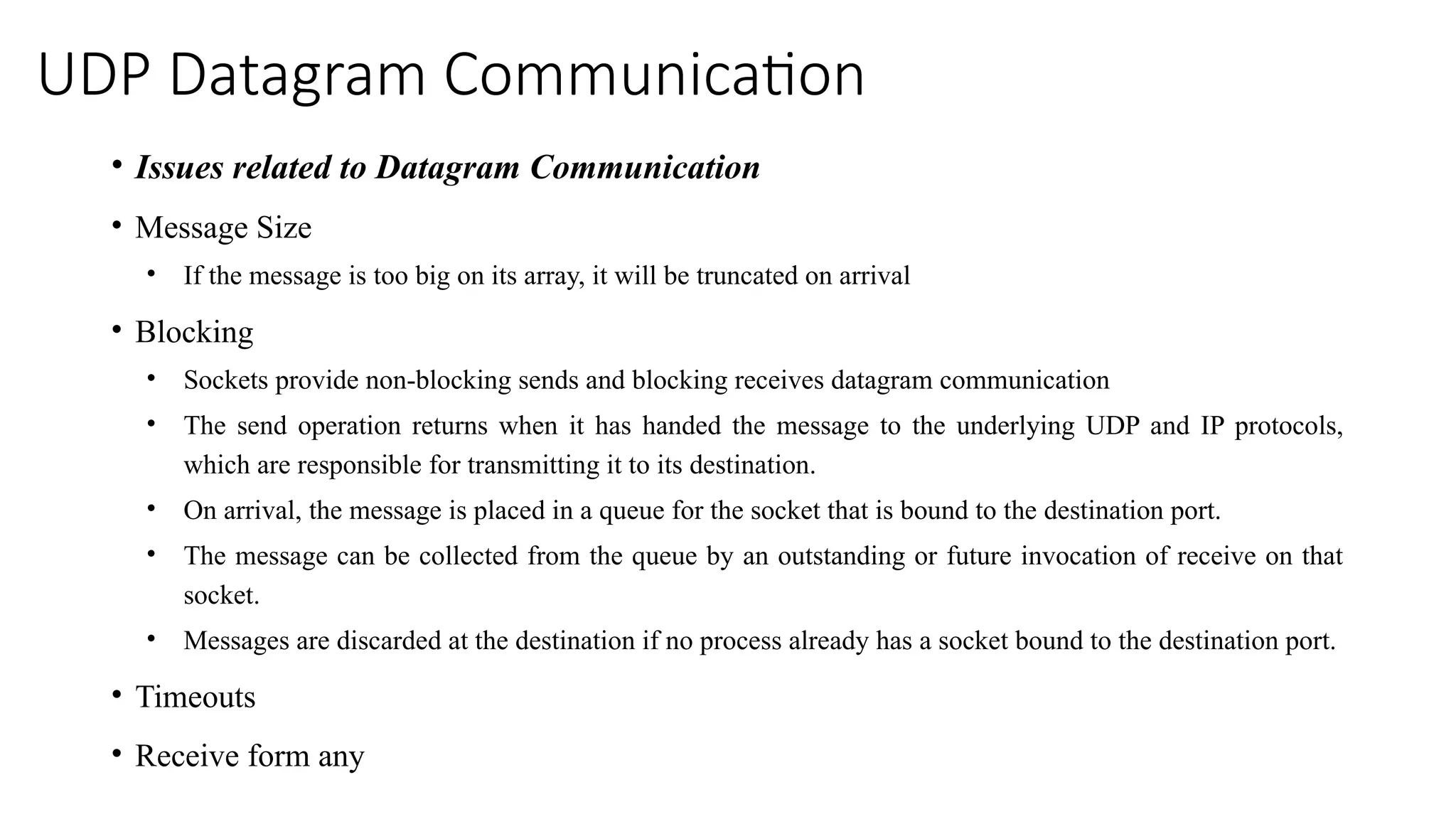 UDP Datagram Communication
• Issues related to Datagram Communication
• Message Size
• If the message is too big on its array, it will be truncated on arrival
• Blocking
• Sockets provide non-blocking sends and blocking receives datagram communication
• The send operation returns when it has handed the message to the underlying UDP and IP protocols,
which are responsible for transmitting it to its destination.
• On arrival, the message is placed in a queue for the socket that is bound to the destination port.
• The message can be collected from the queue by an outstanding or future invocation of receive on that
socket.
• Messages are discarded at the destination if no process already has a socket bound to the destination port.
• Timeouts
• Receive form any
 