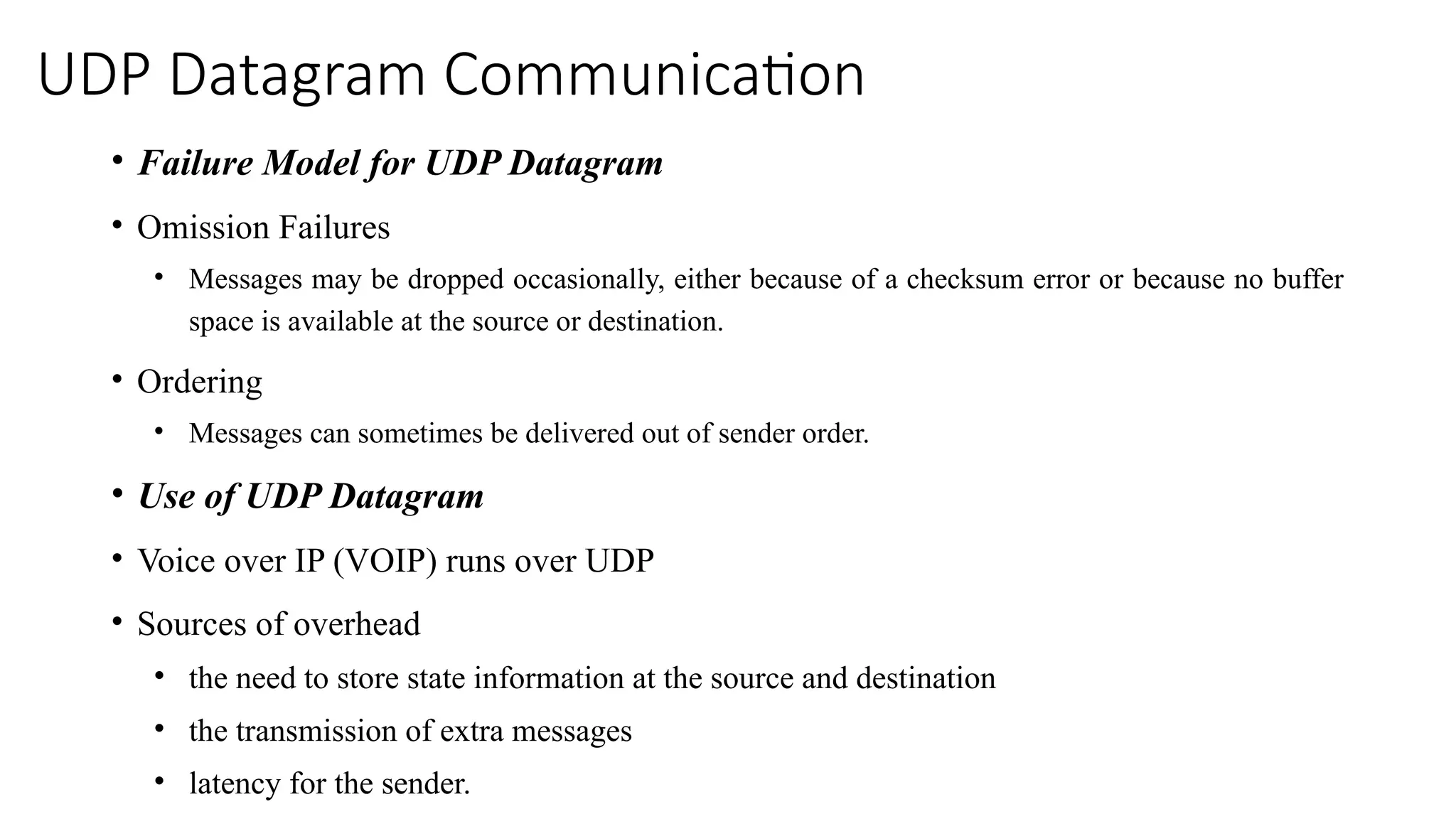 UDP Datagram Communication
• Failure Model for UDP Datagram
• Omission Failures
• Messages may be dropped occasionally, either because of a checksum error or because no buffer
space is available at the source or destination.
• Ordering
• Messages can sometimes be delivered out of sender order.
• Use of UDP Datagram
• Voice over IP (VOIP) runs over UDP
• Sources of overhead
• the need to store state information at the source and destination
• the transmission of extra messages
• latency for the sender.
 