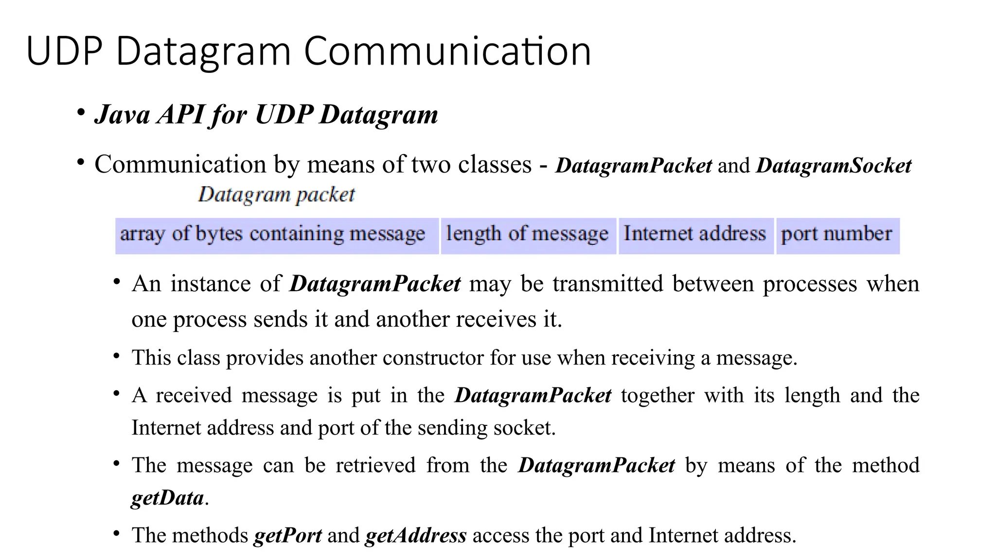 UDP Datagram Communication
• Java API for UDP Datagram
• Communication by means of two classes - DatagramPacket and DatagramSocket
• An instance of DatagramPacket may be transmitted between processes when
one process sends it and another receives it.
• This class provides another constructor for use when receiving a message.
• A received message is put in the DatagramPacket together with its length and the
Internet address and port of the sending socket.
• The message can be retrieved from the DatagramPacket by means of the method
getData.
• The methods getPort and getAddress access the port and Internet address.
 