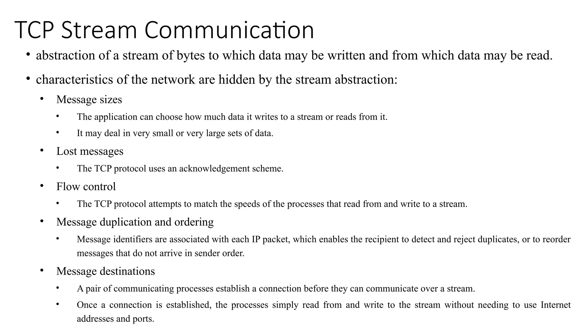 TCP Stream Communication
• abstraction of a stream of bytes to which data may be written and from which data may be read.
• characteristics of the network are hidden by the stream abstraction:
• Message sizes
• The application can choose how much data it writes to a stream or reads from it.
• It may deal in very small or very large sets of data.
• Lost messages
• The TCP protocol uses an acknowledgement scheme.
• Flow control
• The TCP protocol attempts to match the speeds of the processes that read from and write to a stream.
• Message duplication and ordering
• Message identifiers are associated with each IP packet, which enables the recipient to detect and reject duplicates, or to reorder
messages that do not arrive in sender order.
• Message destinations
• A pair of communicating processes establish a connection before they can communicate over a stream.
• Once a connection is established, the processes simply read from and write to the stream without needing to use Internet
addresses and ports.
 
