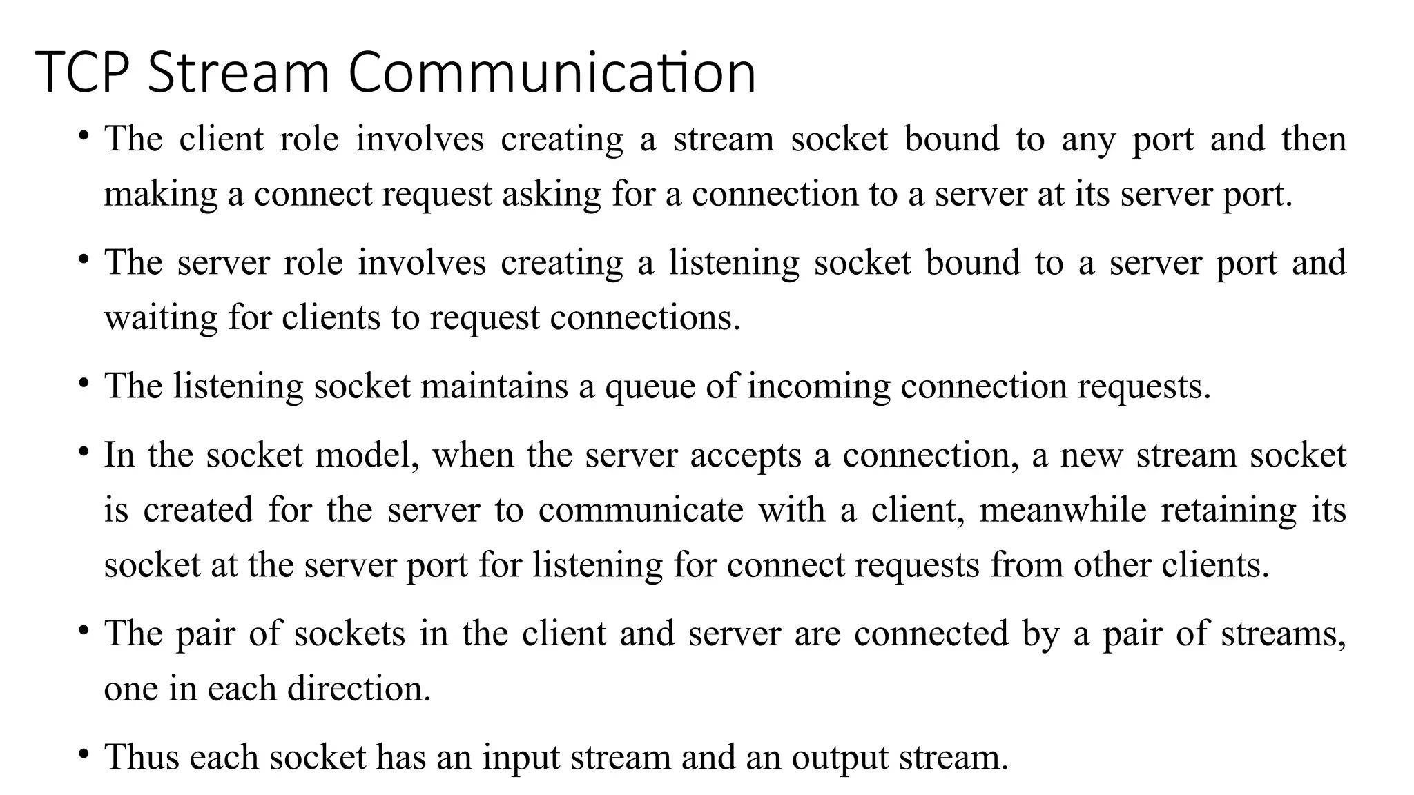 TCP Stream Communication
• The client role involves creating a stream socket bound to any port and then
making a connect request asking for a connection to a server at its server port.
• The server role involves creating a listening socket bound to a server port and
waiting for clients to request connections.
• The listening socket maintains a queue of incoming connection requests.
• In the socket model, when the server accepts a connection, a new stream socket
is created for the server to communicate with a client, meanwhile retaining its
socket at the server port for listening for connect requests from other clients.
• The pair of sockets in the client and server are connected by a pair of streams,
one in each direction.
• Thus each socket has an input stream and an output stream.
 