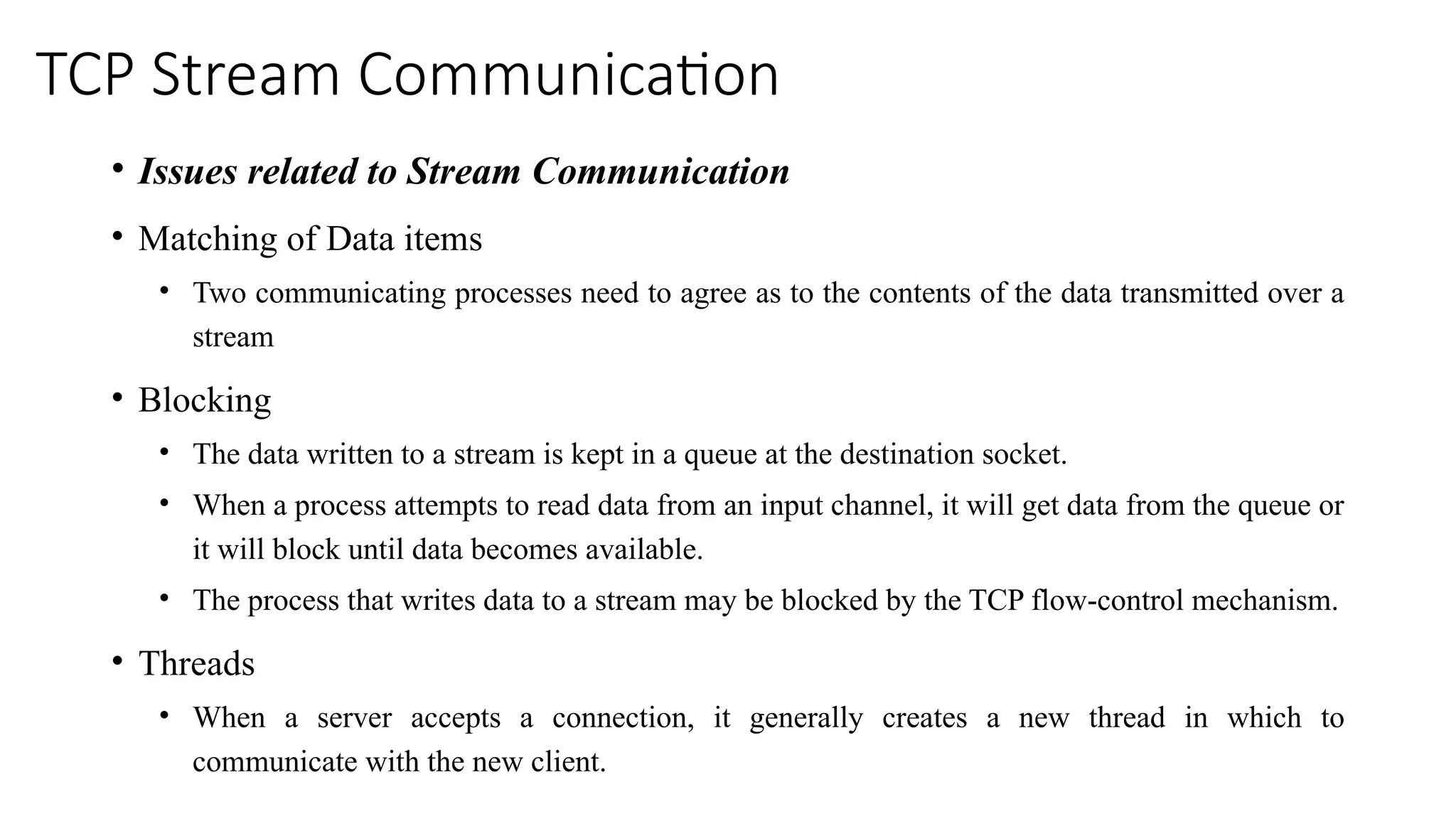 TCP Stream Communication
• Issues related to Stream Communication
• Matching of Data items
• Two communicating processes need to agree as to the contents of the data transmitted over a
stream
• Blocking
• The data written to a stream is kept in a queue at the destination socket.
• When a process attempts to read data from an input channel, it will get data from the queue or
it will block until data becomes available.
• The process that writes data to a stream may be blocked by the TCP flow-control mechanism.
• Threads
• When a server accepts a connection, it generally creates a new thread in which to
communicate with the new client.
 