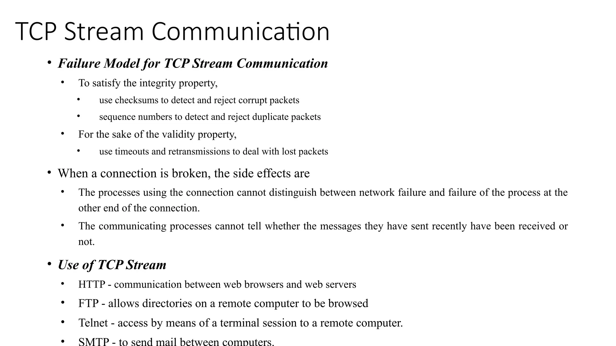 TCP Stream Communication
• Failure Model for TCP Stream Communication
• To satisfy the integrity property,
• use checksums to detect and reject corrupt packets
• sequence numbers to detect and reject duplicate packets
• For the sake of the validity property,
• use timeouts and retransmissions to deal with lost packets
• When a connection is broken, the side effects are
• The processes using the connection cannot distinguish between network failure and failure of the process at the
other end of the connection.
• The communicating processes cannot tell whether the messages they have sent recently have been received or
not.
• Use of TCP Stream
• HTTP - communication between web browsers and web servers
• FTP - allows directories on a remote computer to be browsed
• Telnet - access by means of a terminal session to a remote computer.
• SMTP - to send mail between computers.
 
