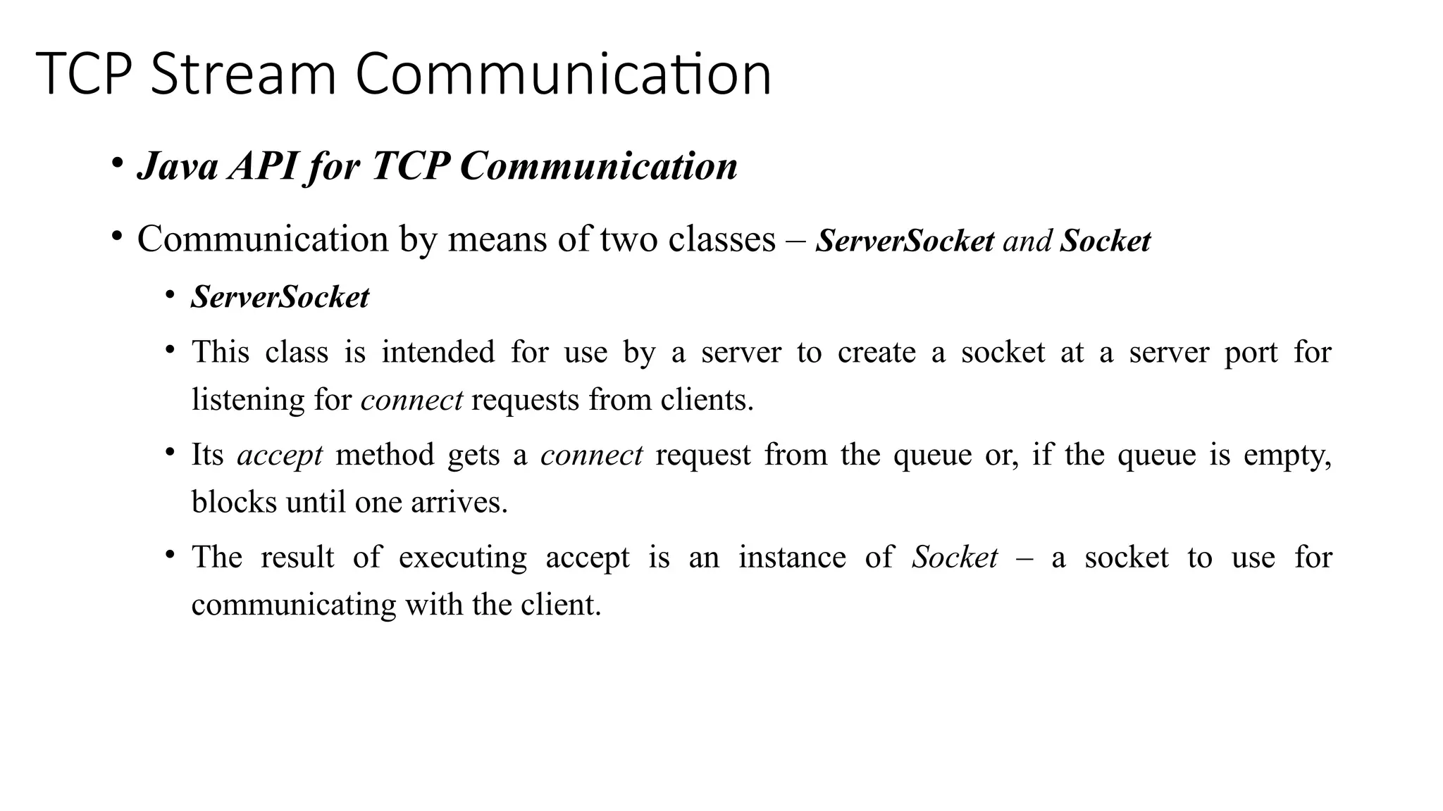 TCP Stream Communication
• Java API for TCP Communication
• Communication by means of two classes – ServerSocket and Socket
• ServerSocket
• This class is intended for use by a server to create a socket at a server port for
listening for connect requests from clients.
• Its accept method gets a connect request from the queue or, if the queue is empty,
blocks until one arrives.
• The result of executing accept is an instance of Socket – a socket to use for
communicating with the client.
 
