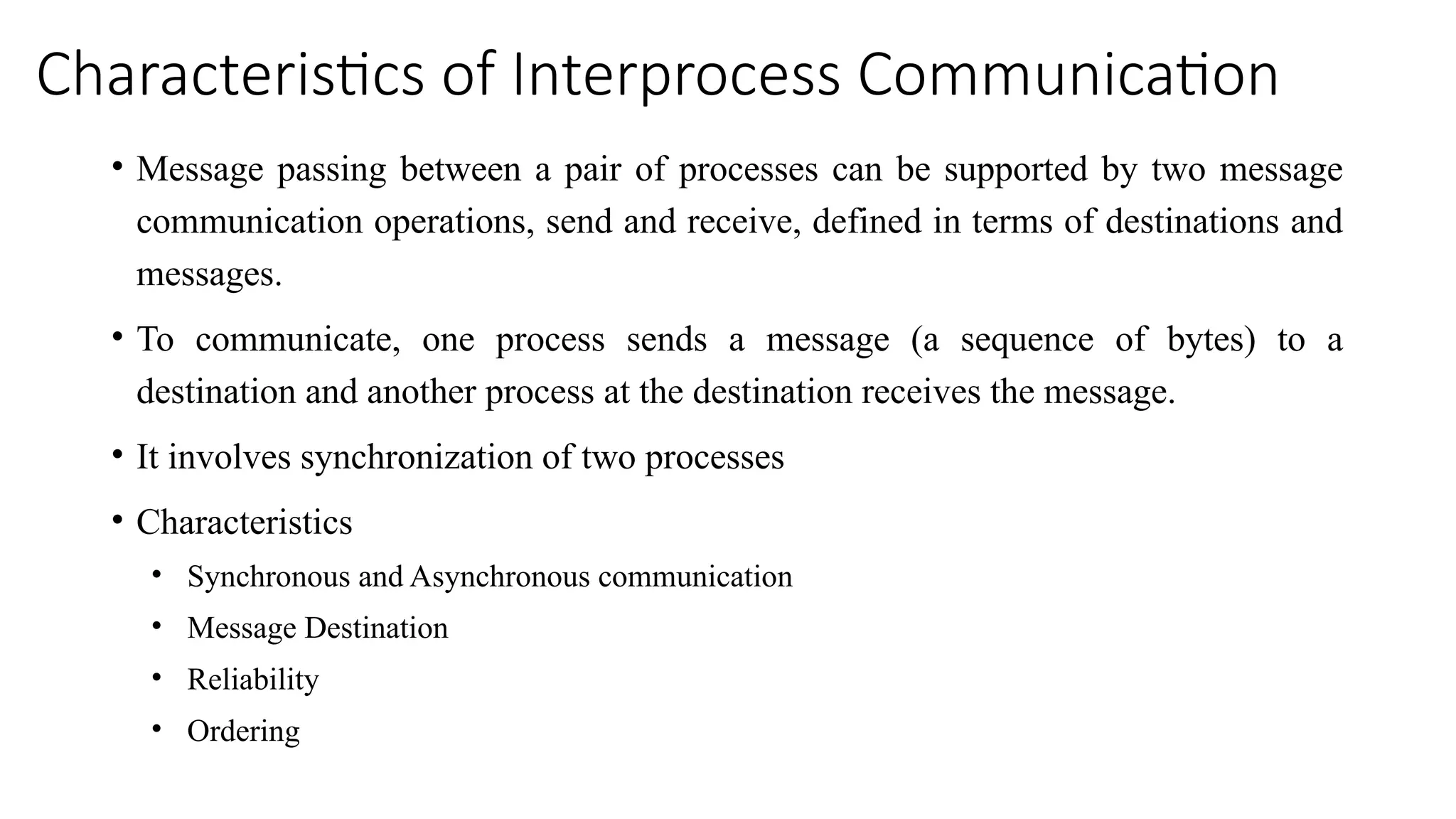 Characteristics of Interprocess Communication
• Message passing between a pair of processes can be supported by two message
communication operations, send and receive, defined in terms of destinations and
messages.
• To communicate, one process sends a message (a sequence of bytes) to a
destination and another process at the destination receives the message.
• It involves synchronization of two processes
• Characteristics
• Synchronous and Asynchronous communication
• Message Destination
• Reliability
• Ordering
 