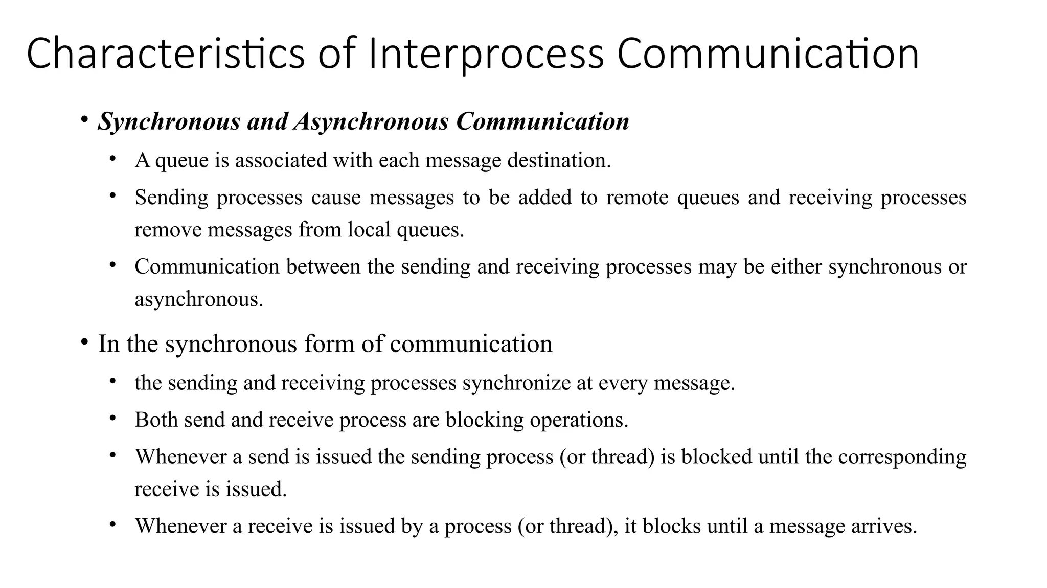 Characteristics of Interprocess Communication
• Synchronous and Asynchronous Communication
• A queue is associated with each message destination.
• Sending processes cause messages to be added to remote queues and receiving processes
remove messages from local queues.
• Communication between the sending and receiving processes may be either synchronous or
asynchronous.
• In the synchronous form of communication
• the sending and receiving processes synchronize at every message.
• Both send and receive process are blocking operations.
• Whenever a send is issued the sending process (or thread) is blocked until the corresponding
receive is issued.
• Whenever a receive is issued by a process (or thread), it blocks until a message arrives.
 