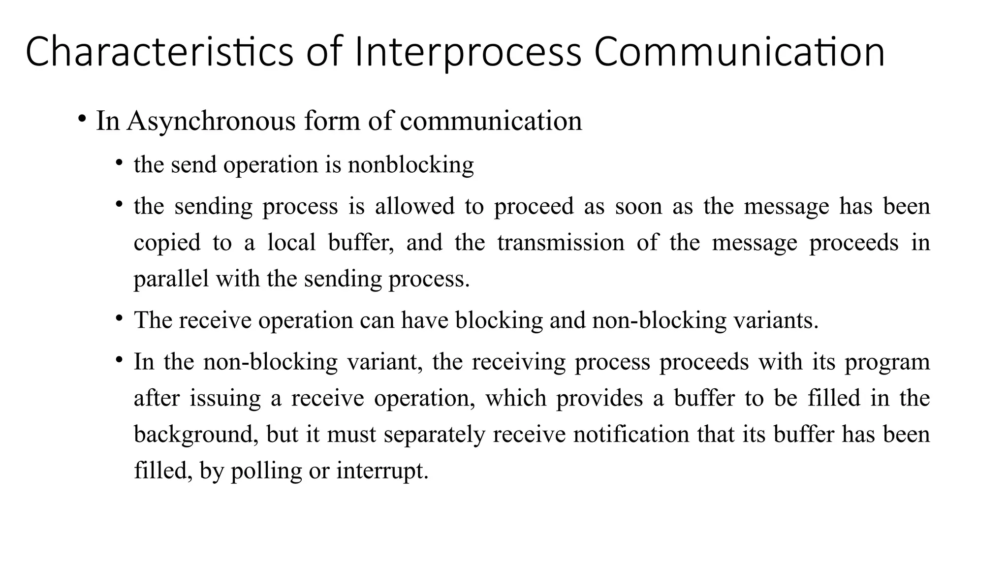 Characteristics of Interprocess Communication
• In Asynchronous form of communication
• the send operation is nonblocking
• the sending process is allowed to proceed as soon as the message has been
copied to a local buffer, and the transmission of the message proceeds in
parallel with the sending process.
• The receive operation can have blocking and non-blocking variants.
• In the non-blocking variant, the receiving process proceeds with its program
after issuing a receive operation, which provides a buffer to be filled in the
background, but it must separately receive notification that its buffer has been
filled, by polling or interrupt.
 