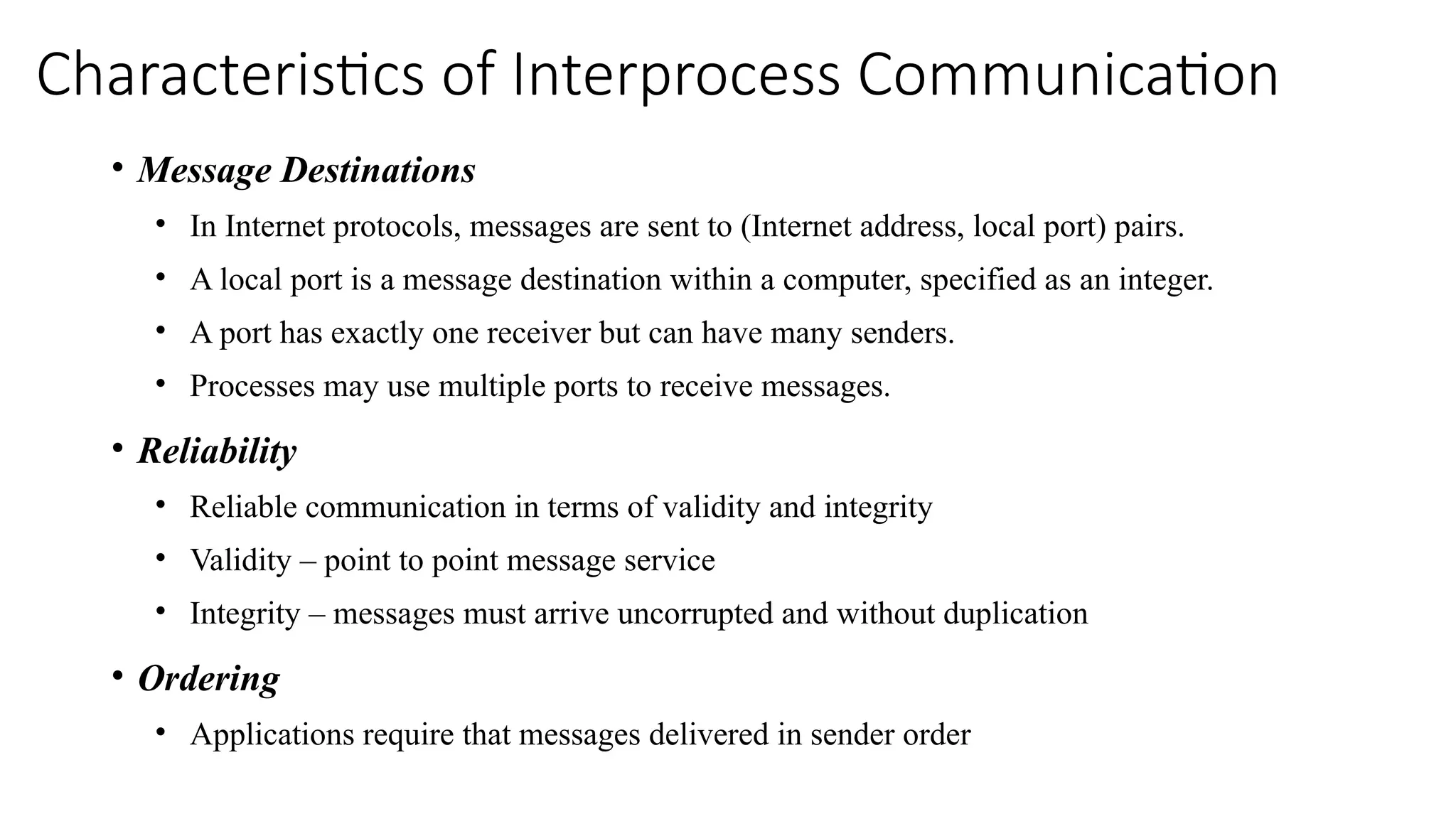 Characteristics of Interprocess Communication
• Message Destinations
• In Internet protocols, messages are sent to (Internet address, local port) pairs.
• A local port is a message destination within a computer, specified as an integer.
• A port has exactly one receiver but can have many senders.
• Processes may use multiple ports to receive messages.
• Reliability
• Reliable communication in terms of validity and integrity
• Validity – point to point message service
• Integrity – messages must arrive uncorrupted and without duplication
• Ordering
• Applications require that messages delivered in sender order
 
