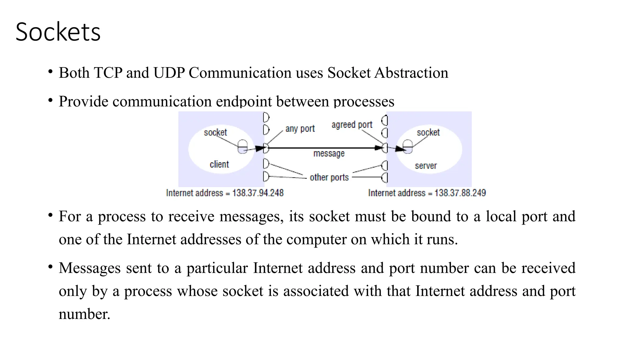 Sockets
• Both TCP and UDP Communication uses Socket Abstraction
• Provide communication endpoint between processes
• For a process to receive messages, its socket must be bound to a local port and
one of the Internet addresses of the computer on which it runs.
• Messages sent to a particular Internet address and port number can be received
only by a process whose socket is associated with that Internet address and port
number.
 