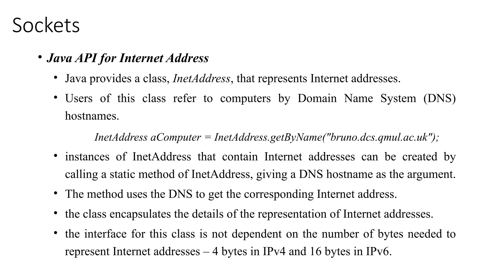 Sockets
• Java API for Internet Address
• Java provides a class, InetAddress, that represents Internet addresses.
• Users of this class refer to computers by Domain Name System (DNS)
hostnames.
InetAddress aComputer = InetAddress.getByName("bruno.dcs.qmul.ac.uk");
• instances of InetAddress that contain Internet addresses can be created by
calling a static method of InetAddress, giving a DNS hostname as the argument.
• The method uses the DNS to get the corresponding Internet address.
• the class encapsulates the details of the representation of Internet addresses.
• the interface for this class is not dependent on the number of bytes needed to
represent Internet addresses – 4 bytes in IPv4 and 16 bytes in IPv6.
 
