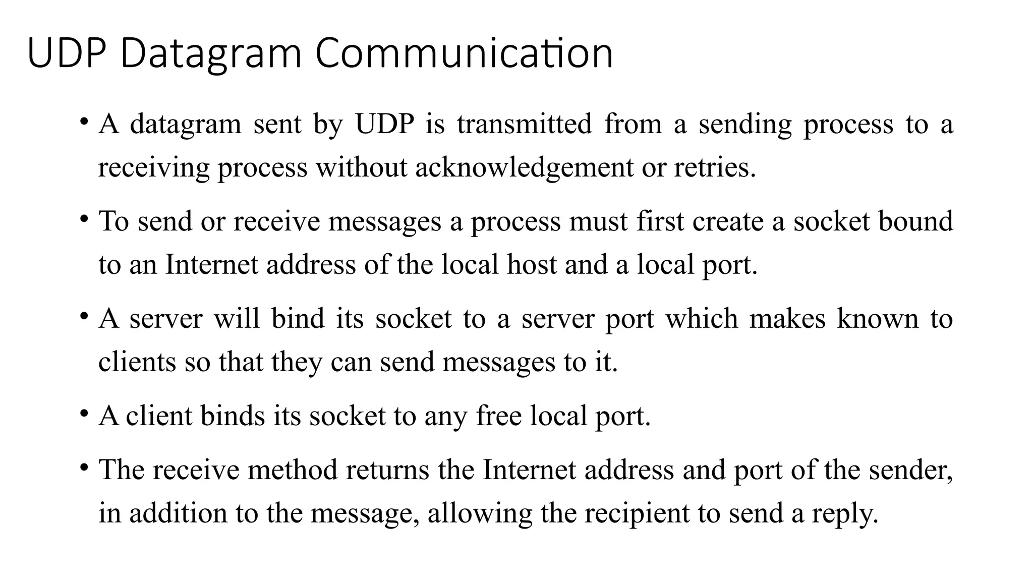 UDP Datagram Communication
• A datagram sent by UDP is transmitted from a sending process to a
receiving process without acknowledgement or retries.
• To send or receive messages a process must first create a socket bound
to an Internet address of the local host and a local port.
• A server will bind its socket to a server port which makes known to
clients so that they can send messages to it.
• A client binds its socket to any free local port.
• The receive method returns the Internet address and port of the sender,
in addition to the message, allowing the recipient to send a reply.
 