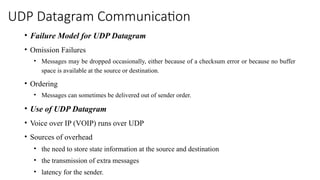 UDP Datagram Communication
• Failure Model for UDP Datagram
• Omission Failures
• Messages may be dropped occasionally, either because of a checksum error or because no buffer
space is available at the source or destination.
• Ordering
• Messages can sometimes be delivered out of sender order.
• Use of UDP Datagram
• Voice over IP (VOIP) runs over UDP
• Sources of overhead
• the need to store state information at the source and destination
• the transmission of extra messages
• latency for the sender.
 