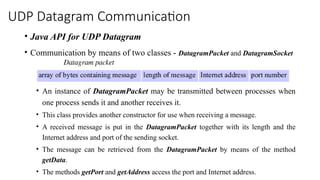 UDP Datagram Communication
• Java API for UDP Datagram
• Communication by means of two classes - DatagramPacket and DatagramSocket
• An instance of DatagramPacket may be transmitted between processes when
one process sends it and another receives it.
• This class provides another constructor for use when receiving a message.
• A received message is put in the DatagramPacket together with its length and the
Internet address and port of the sending socket.
• The message can be retrieved from the DatagramPacket by means of the method
getData.
• The methods getPort and getAddress access the port and Internet address.
 