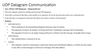 UDP Datagram Communication
• Java API for UDP Datagram – DatagramSocket
• This class supports sockets for sending and receiving UDP datagrams.
• It provides a constructor that takes a port number as its argument, for use by processes that need to use a particular port.
• It also provides a no-argument constructor that allows the system to choose a free local port.
• Methods
• send and receive
• These methods are for transmitting datagrams between a pair of sockets.
• The argument of send is an instance of DatagramPacket containing a message and its destination.
• The argument of receive is an empty DatagramPacket in which to put the message, its length and its origin.
• setSoTimeout
• This method allows a timeout to be set.
• connect
• This method is used for connecting to a particular remote port and Internet address, in which case the socket
is only able to send messages to and receive messages from that address.
 