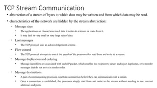 TCP Stream Communication
• abstraction of a stream of bytes to which data may be written and from which data may be read.
• characteristics of the network are hidden by the stream abstraction:
• Message sizes
• The application can choose how much data it writes to a stream or reads from it.
• It may deal in very small or very large sets of data.
• Lost messages
• The TCP protocol uses an acknowledgement scheme.
• Flow control
• The TCP protocol attempts to match the speeds of the processes that read from and write to a stream.
• Message duplication and ordering
• Message identifiers are associated with each IP packet, which enables the recipient to detect and reject duplicates, or to reorder
messages that do not arrive in sender order.
• Message destinations
• A pair of communicating processes establish a connection before they can communicate over a stream.
• Once a connection is established, the processes simply read from and write to the stream without needing to use Internet
addresses and ports.
 