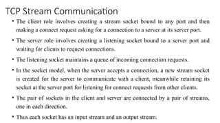 TCP Stream Communication
• The client role involves creating a stream socket bound to any port and then
making a connect request asking for a connection to a server at its server port.
• The server role involves creating a listening socket bound to a server port and
waiting for clients to request connections.
• The listening socket maintains a queue of incoming connection requests.
• In the socket model, when the server accepts a connection, a new stream socket
is created for the server to communicate with a client, meanwhile retaining its
socket at the server port for listening for connect requests from other clients.
• The pair of sockets in the client and server are connected by a pair of streams,
one in each direction.
• Thus each socket has an input stream and an output stream.
 