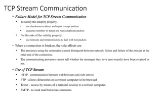 TCP Stream Communication
• Failure Model for TCP Stream Communication
• To satisfy the integrity property,
• use checksums to detect and reject corrupt packets
• sequence numbers to detect and reject duplicate packets
• For the sake of the validity property,
• use timeouts and retransmissions to deal with lost packets
• When a connection is broken, the side effects are
• The processes using the connection cannot distinguish between network failure and failure of the process at the
other end of the connection.
• The communicating processes cannot tell whether the messages they have sent recently have been received or
not.
• Use of TCP Stream
• HTTP - communication between web browsers and web servers
• FTP - allows directories on a remote computer to be browsed
• Telnet - access by means of a terminal session to a remote computer.
• SMTP - to send mail between computers.
 