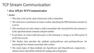 TCP Stream Communication
• Java API for TCP Communication
• Socket
• This class is for use by a pair of processes with a connection.
• The client uses a constructor to create a socket, specifying the DNS hostname and port of
a server.
• This constructor not only creates a socket associated with a local port but also connects it
to the specified remote computer and port number.
• It can throw an UnknownHostException if the hostname is wrong or an IOException if
an IO error occurs.
• The Socket class provides the methods getInputStream and getOutputStream for
accessing the two streams associated with a socket.
• The return types of these methods are InputStream and OutputStream, respectively –
abstract classes that define methods for reading and writing bytes.
 